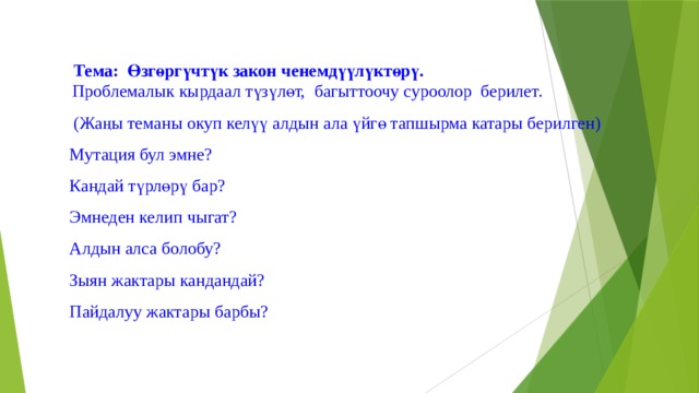  Тема: Өзгөргүчтүк закон ченемдүүлүктөрү. Проблемалык кырдаал түзүлөт,  багыттоочу суроолор берилет.  (Жаңы теманы окуп келүү алдын ала үйгө тапшырма катары берилген) Мутация бул эмне? Кандай түрлөрү бар? Эмнеден келип чыгат? Алдын алса болобу? Зыян жактары кандандай? Пайдалуу жактары барбы? 