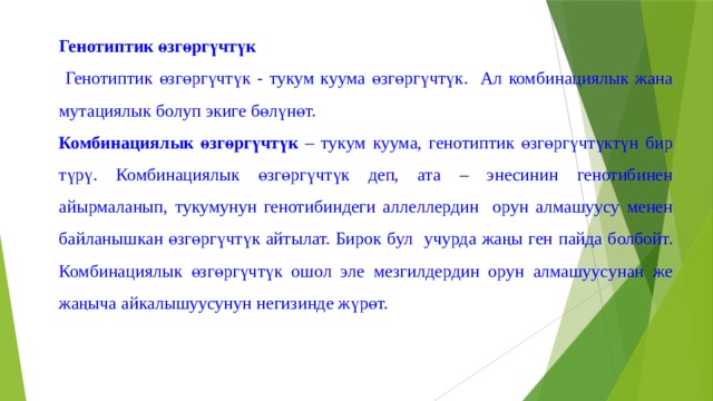 Генотиптик өзгөргүчтүк  Генотиптик өзгөргүчтүк - тукум куума өзгөргүчтүк. Ал комбинациялык жана мутациялык болуп экиге бөлүнөт. Комбинациялык өзгөргүчтүк – тукум куума, генотиптик өзгөргүчтүктүн бир түрү. Комбинациялык өзгөргүчтүк деп, ата – энесинин генотибинен айырмаланып, тукумунун генотибиндеги аллеллердин орун алмашуусу менен байланышкан өзгөргүчтүк айтылат. Бирок бул учурда жаңы ген пайда болбойт. Комбинациялык өзгөргүчтүк ошол эле мезгилдердин орун алмашуусунан же жаңыча айкалышуусунун негизинде жүрөт. 