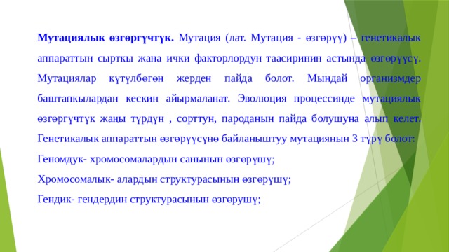 Мутациялык өзгөргүчтүк. Мутация (лат. Мутация - өзгөрүү) – генетикалык аппараттын сырткы жана ички факторлордун таасиринин астында өзгөрүүсү. Мутациялар күтүлбөгөн жерден пайда болот. Мындай организмдер баштапкылардан кескин айырмаланат. Эволюция процессинде мутациялык өзгөргүчтүк жаңы түрдүн , сорттун, пароданын пайда болушуна алып келет. Генетикалык аппараттын өзгөрүүсүнө байланыштуу мутациянын 3 түрү болот: Геномдук- хромосомалардын санынын өзгөрүшү; Хромосомалык- алардын структурасынын өзгөрүшү; Гендик- гендердин структурасынын өзгөрушү; 