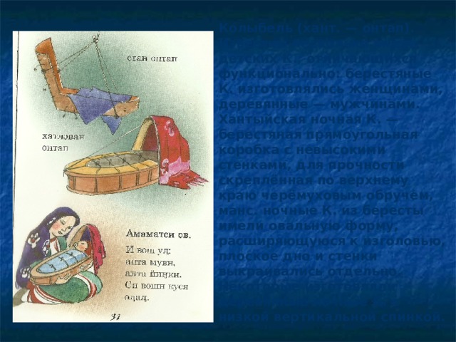 Колыбель (хант. — онтап). Известны несколько видов детских К., отличающихся функционально: берестяные К. изготовлялись женщинами, деревянные — мужчинами. Хантыйская ночная К. — берестяная прямоугольная коробка с невысокими стенками, для прочности скреплённая по верхнему краю черёмуховым обручем, манс. ночные К. из бересты имели овальную форму, расширяющуюся к изголовью, плоское дно и стенки выкраивались отдельно. Некоторые изготовляли деревянные ночные К. с низкой вертикальной спинкой. 