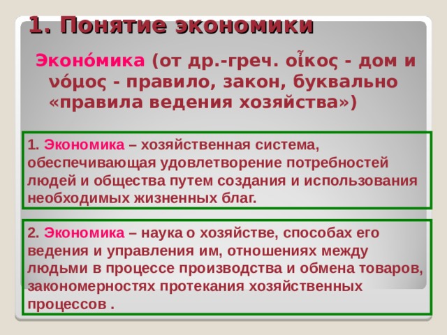 1. Понятие экономики Эконо́мика (от др.-греч. οἶκος - дом и νόμος - правило, закон, буквально «правила ведения хозяйства») 1. Экономика – хозяйственная система, обеспечивающая удовлетворение потребностей людей и общества путем создания и использования необходимых жизненных благ. 2. Экономика – наука о хозяйстве, способах его ведения и управления им, отношениях между людьми в процессе производства и обмена товаров, закономерностях протекания хозяйственных процессов . 