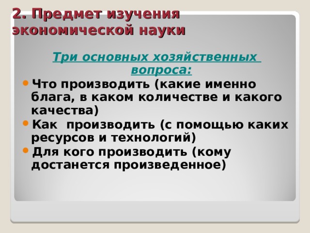 2. Предмет изучения экономической науки Три основных хозяйственных вопроса: Что производить (какие именно блага, в каком количестве и какого качества) Как производить (с помощью каких ресурсов и технологий) Для кого производить (кому достанется произведенное)  