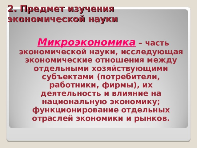 2. Предмет изучения экономической науки  Микроэкономика – часть экономической науки, исследующая экономические отношения между отдельными хозяйствующими субъектами (потребители, работники, фирмы), их деятельность и влияние на национальную экономику; функционирование отдельных отраслей экономики и рынков. 