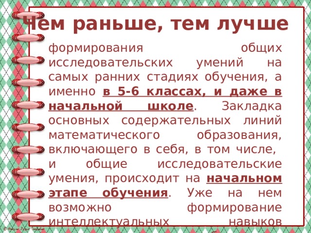 Чем раньше, тем лучше формирования общих исследовательских умений на самых ранних стадиях обучения, а именно в 5-6 классах, и даже в начальной школе . Закладка основных содержательных линий математического образования, включающего в себя, в том числе, и общие исследовательские умения, происходит на начальном этапе обучения . Уже на нем возможно формирование интеллектуальных навыков высокого уровня, способствующих выработке научного стиля мышления, творческому развитию личности. 