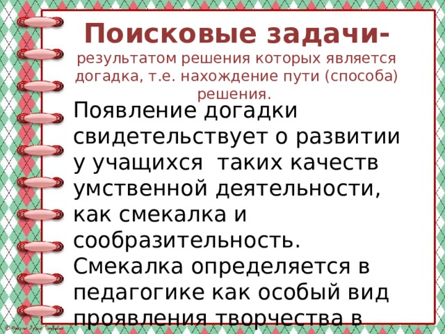 Поисковые задачи-  результатом решения которых является догадка, т.е. нахождение пути (способа) решения. Появление догадки свидетельствует о развитии у учащихся таких качеств умственной деятельности, как смекалка и сообразительность. Смекалка определяется в педагогике как особый вид проявления творчества в нахождении способа решения. 