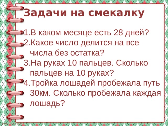 Задачи на смекалку В каком месяце есть 28 дней? Какое число делится на все числа без остатка? На руках 10 пальцев. Сколько пальцев на 10 руках? Тройка лошадей пробежала путь 30км. Сколько пробежала каждая лошадь?  