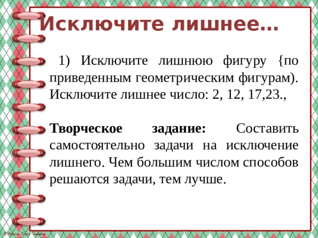 Исключите лишнее…  1) Исключите лишнюю фигуру {по приведенным геометрическим фигурам). Исключите лишнее число: 2, 12, 17,23., Творческое задание: Составить самостоятельно задачи на исключение лишнего. Чем большим числом способов решаются задачи, тем лучше. 