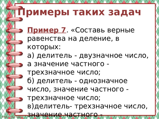 Примеры таких задач Пример 7 . «Составь верные равенства на деление, в которых: а) делитель - двузначное число, а значение частного - трехзначное число; б) делитель - однозначное число, значение частного - трехзначное число; в)делитель- трехзначное число, значение частного - однозначное число». 
