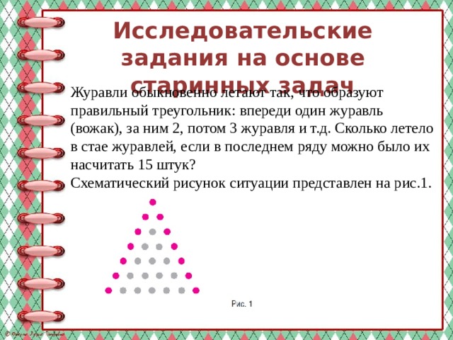Исследовательские задания на основе старинных задач   Журавли обыкновенно летают так, что образуют правильный треугольник: впереди один журавль (вожак), за ним 2, потом 3 журавля и т.д. Сколько летело в стае журавлей, если в последнем ряду можно было их насчитать 15 штук? Схематический рисунок ситуации представлен на рис.1. 