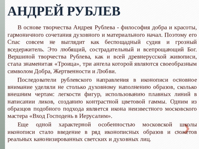 Андрей Рублев В основе творчества Андрея Рублева - философия добра и красоты, гармоничного сочетания духовного и материального начал. Поэтому его Спас совсем не выглядит как беспощадный судия и грозный вседержитель. Это любящий, сострадательный и всепрощающий Бог. Вершиной творчества Рублева, как и всей древнерусской живописи, стала знаменитая «Троица», три ангела которой являются своеобразным символом Добра, Жертвенности и Любви. Последователи рублевского направления в иконописи основное внимание уделяли не столько духовному наполнению образов, сколько внешним чертам: легкости фигур, использованию плавных линий в написании ликов, созданию контрастной цветовой гаммы. Одним из образцов подобного подхода является икона неизвестного московского мастера «Вход Господень в Иерусалим». Еще одной характерной особенностью московской школы иконописи стало введение в ряд иконописных образов и сюжетов реальных канонизированных светских и духовных лиц. 