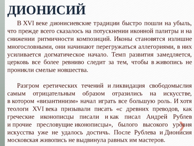 Дионисий В XVI веке дионисиевские традиции быстро пошли на убыль, что прежде всего сказалось на потускнении иконной палитры и на снижении ритмичности композиций. Иконы становятся излишне многословными, они начинают перегружаться аллегориями, в них усиливается догматическое начало. Темп развития замедляется, церковь все более ревниво следит за тем, чтобы в живопись не проникли смелые новшества. Разгром еретических течений и ликвидация свободомыслия самым отрицательным образом отразились на искусстве, в котором «византинизм» начал играть все большую роль. И хотя теологи XVI века призывали писать «с древних преводов, как греческие иконописцы писали и как писал Андрей Рублев и прочие пресловущие иконописцы», былого высокого уровня искусства уже не удалось достичь. После Рублева и Дионисия московская живопись не выдвинула равных им мастеров. 