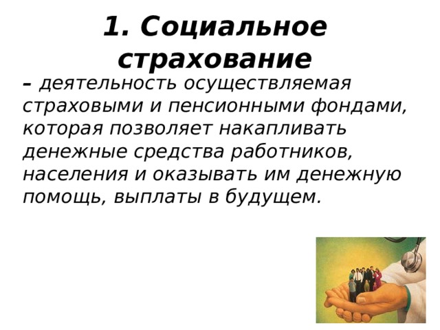 1. Социальное страхование – деятельность осуществляемая страховыми и пенсионными фондами, которая позволяет накапливать денежные средства работников, населения и оказывать им денежную помощь, выплаты в будущем. 
