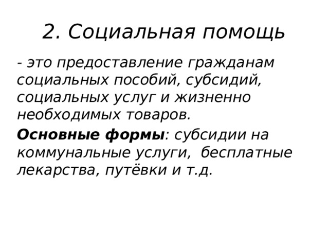 2. Социальная помощь - это предоставление гражданам социальных пособий, субсидий, социальных услуг и жизненно необходимых товаров. Основные формы : субсидии на коммунальные услуги, бесплатные лекарства, путёвки и т.д. 