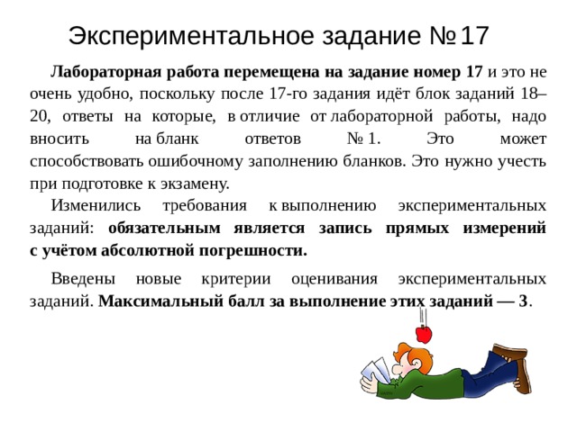 Э к спер и менталь н ое з адан и е №  17 Лабораторная работа перемещена на задание номер 17 и это не очень удобно, поскольку после 17-го задания идёт блок заданий 18–20, ответы на которые, в отличие от лабораторной работы, надо вносить на бланк ответов № 1. Это может способствовать ошибочному заполнению бланков. Это нужно учесть при подготовке к экзамену. Изменились требования к выполнению экспериментальных заданий: обязательным является запись прямых измерений с учётом абсолютной погрешности.  Введены новые критерии оценивания экспериментальных заданий. Максимальный балл за выполнение этих заданий — 3 . 