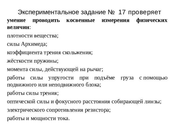 Э к спер и менталь н ое з адан и е №  17 проверяет умение проводить косвенные измерения физических величин : плотности вещества; силы Архимеда; коэффициента трения скольжения; жёсткости пружины; момента силы, действующей на рычаг; работы силы упругости при подъёме груза с помощью подвижного или неподвижного блока; работы силы трения; оптической силы и фокусного расстояния собирающей линзы; электрического сопротивления резистора; работы и мощности тока. 