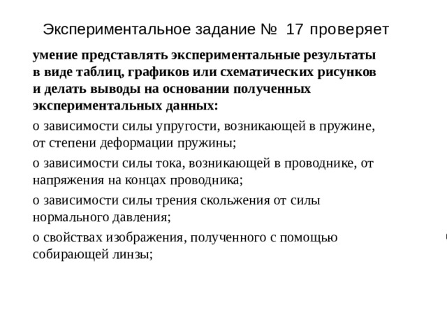 Э к спер и менталь н ое з адан и е №  17 проверяет умение представлять экспериментальные результаты в виде таблиц, графиков или схематических рисунков и делать выводы на основании полученных экспериментальных данных: о зависимости силы упругости, возникающей в пружине, от степени деформации пружины; о зависимости силы тока, возникающей в проводнике, от напряжения на концах проводника; о зависимости силы трения скольжения от силы нормального давления; о свойствах изображения, полученного с помощью собирающей линзы; 