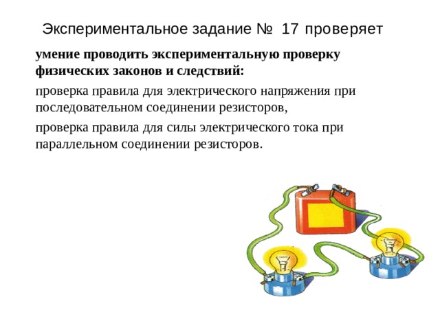 Э к спер и менталь н ое з адан и е №  17 проверяет умение проводить экспериментальную проверку физических законов и следствий: проверка правила для электрического напряжения при последовательном соединении резисторов, проверка правила для силы электрического тока при параллельном соединении резисторов. 