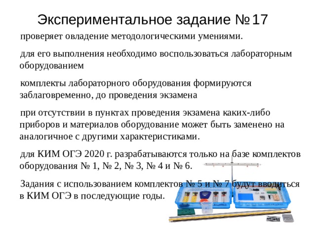 Э к спер и менталь н ое з адан и е №  17 проверяет овладение методологическими умениями. для его выполнения необходимо воспользоваться лабораторным оборудованием комплекты лабораторного оборудования формируются заблаговременно, до проведения экзамена при отсутствии в пунктах проведения экзамена каких-либо приборов и материалов оборудование может быть заменено на аналогичное с другими характеристиками. для КИМ ОГЭ 2020 г. разрабатываются только на базе комплектов оборудования № 1, № 2, № 3, № 4 и № 6. Задания с использованием комплектов № 5 и № 7 будут вводиться в КИМ ОГЭ в последующие годы. 