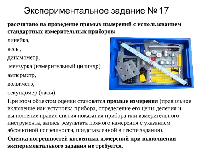 рассчитано на проведение прямых измерений с использованием стандартных измерительных приборов: линейка, весы, динамометр,  мензурка (измерительный цилиндр), амперметр, вольтметр, секундомер (часы). При этом объектом оценки становятся прямые измерения (правильное включение или установка прибора, определение его цены деления и выполнение правил снятия показания прибора или измерительного инструмента, запись результата прямого измерения с указанием абсолютной погрешности, представленной в тексте задания). Оценка погрешностей косвенных измерений при выполнении экспериментального задания не требуется. 