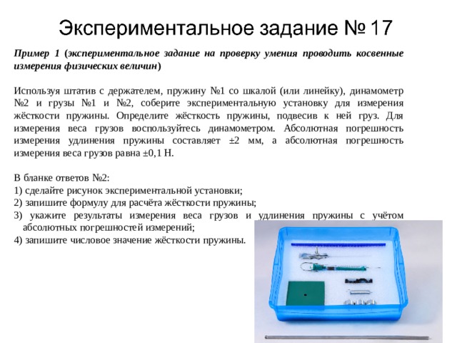 Пример 1 ( экспериментальное задание на проверку умения проводить косвенные измерения физических величин )   Используя штатив с держателем, пружину №1 со шкалой (или линейку), динамометр №2 и грузы №1 и №2, соберите экспериментальную установку для измерения жёсткости пружины. Определите жёсткость пружины, подвесив к ней груз. Для измерения веса грузов воспользуйтесь динамометром. Абсолютная погрешность измерения удлинения пружины составляет ±2 мм, а абсолютная погрешность измерения веса грузов равна ±0,1 Н.   В бланке ответов №2: 1) сделайте рисунок экспериментальной установки; 2) запишите формулу для расчёта жёсткости пружины; 3) укажите результаты измерения веса грузов и удлинения пружины с учётом абсолютных погрешностей измерений; 4) запишите числовое значение жёсткости пружины. 