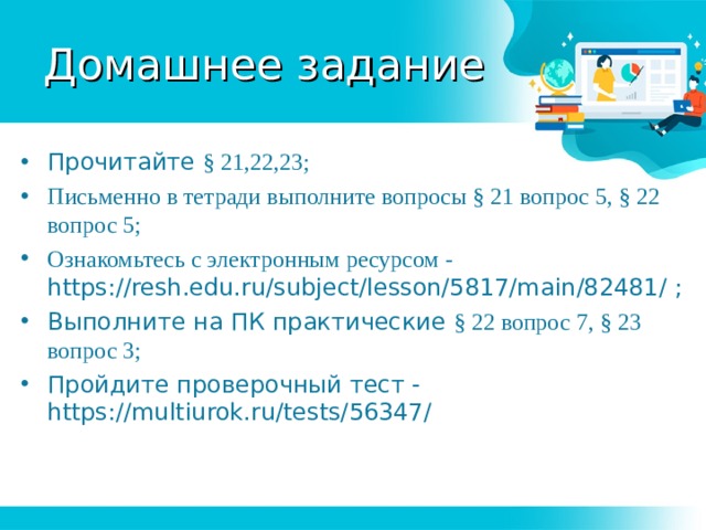 Домашнее задание Прочитайте § 21,22,23; Письменно в тетради выполните вопросы § 21 вопрос 5, § 22 вопрос 5; Ознакомьтесь с электронным ресурсом - https://resh.edu.ru/subject/lesson/5817/main/82481/ ; Выполните на ПК практические § 22 вопрос 7, § 23 вопрос 3; Пройдите проверочный тест - https://multiurok.ru/tests/56347/  