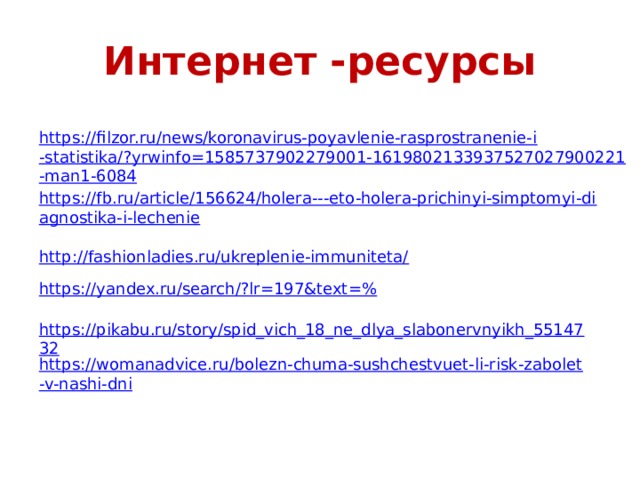 Интернет -ресурсы https://filzor.ru/news/koronavirus-poyavlenie-rasprostranenie-i-statistika/?yrwinfo=1585737902279001-1619802133937527027900221-man1-6084 https://fb.ru/article/156624/holera---eto-holera-prichinyi-simptomyi-diagnostika-i-lechenie http://fashionladies.ru/ukreplenie-immuniteta/ https://yandex.ru/search/?lr=197&text =% https://pikabu.ru/story/spid_vich_18_ne_dlya_slabonervnyikh_5514732 https://womanadvice.ru/bolezn-chuma-sushchestvuet-li-risk-zabolet-v-nashi-dni 