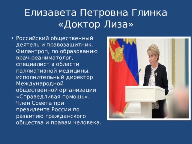 Елизавета Петровна Глинка  «Доктор Лиза» Российский общественный деятель и правозащитник. Филантроп, по образованию врач-реаниматолог, специалист в области паллиативной медицины, исполнительный директор Международной общественной организации «Справедливая помощь». Член Совета при президенте России по развитию гражданского общества и правам человека.  