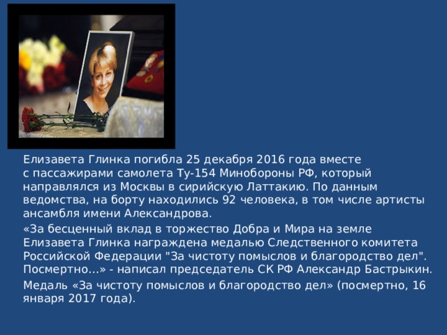 Елизавета Глинка погибла 25 декабря 2016 года вместе с пассажирами самолета Ту-154 Минобороны РФ, который направлялся из Москвы в сирийскую Латтакию. По данным ведомства, на борту находились 92 человека, в том числе артисты ансамбля имени Александрова.  «За бесценный вклад в торжество Добра и Мира на земле Елизавета Глинка награждена медалью Следственного комитета Российской Федерации 