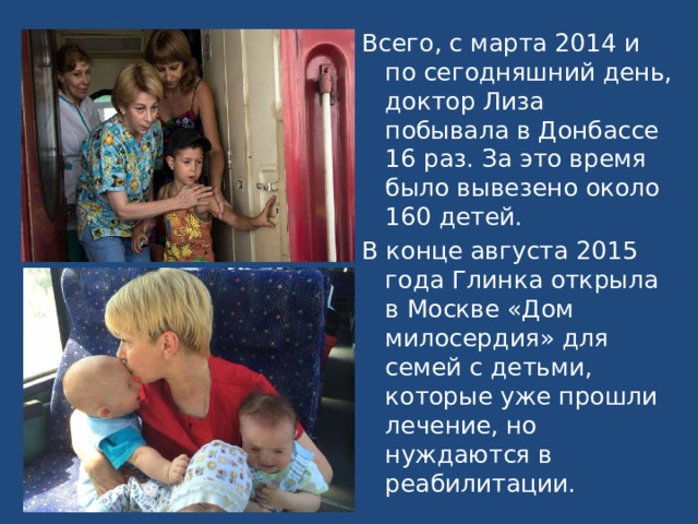 Всего, с марта 2014 и по сегодняшний день, доктор Лиза побывала в Донбассе 16 раз. За это время было вывезено около 160 детей. В конце августа 2015 года Глинка открыла в Москве «Дом милосердия» для семей с детьми, которые уже прошли лечение, но нуждаются в реабилитации. 