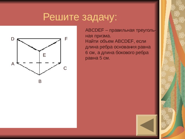 Решите задачу: ABCDEF – правильная треуголь- ная призма. Найти объем ABCDEF , если длина ребра основания равна 6 см, а длина бокового ребра равна 5 см. D F E A C B 