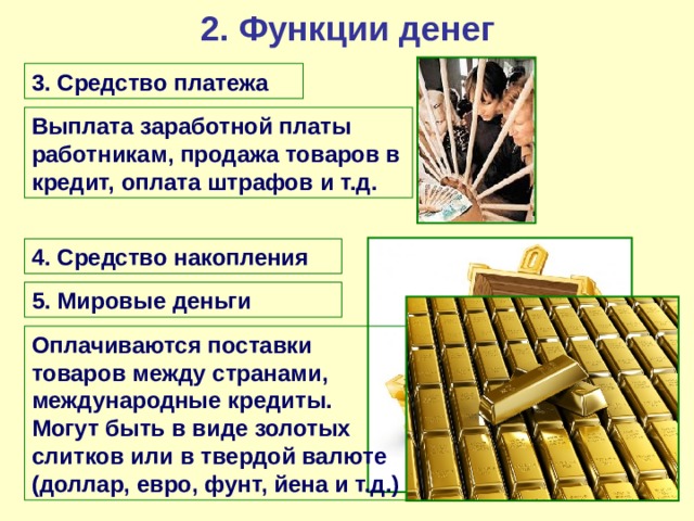 2. Функции денег 3. Средство платежа Выплата заработной платы работникам, продажа товаров в кредит, оплата штрафов и т.д. 4. Средство накопления 5. Мировые деньги Оплачиваются поставки товаров между странами, международные кредиты. Могут быть в виде золотых слитков или в твердой валюте (доллар, евро, фунт, йена и т.д.) 