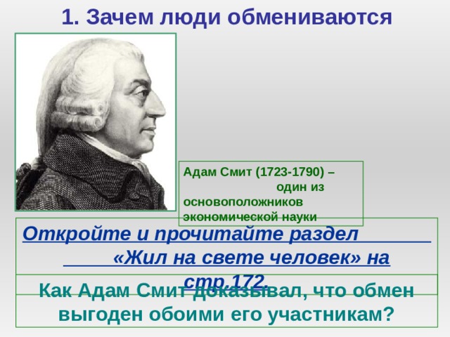 1. Зачем люди обмениваются Адам Смит (1723-1790) – один из основоположников экономической науки Откройте и прочитайте раздел «Жил на свете человек» на стр.172. Как Адам Смит доказывал, что обмен выгоден обоими его участникам? 