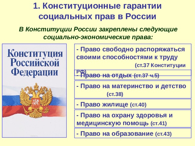 1. Конституционные гарантии социальных прав в России  В Конституции России закреплены следующие социально-экономические права: - Право свободно распоряжаться своими способностями к труду    (ст.37 Конституции РФ) - Право на отдых (ст.37 ч.5) - Право на материнство и детство   (ст.38) - Право жилище (ст.40) - Право на охрану здоровья и медицинскую помощь (ст.41) - Право на образование (ст.43) 