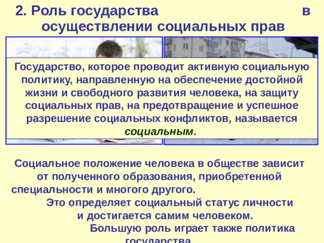 2. Роль государства в осуществлении социальных прав Государство, которое проводит активную социальную политику, направленную на обеспечение достойной жизни и свободного развития человека, на защиту социальных прав, на предотвращение и успешное разрешение социальных конфликтов, называется социальным . Социальное положение человека в обществе зависит от полученного образования, приобретенной специальности и многого другого. Это определяет социальный статус личности и достигается самим человеком. Большую роль играет также политика государства. 