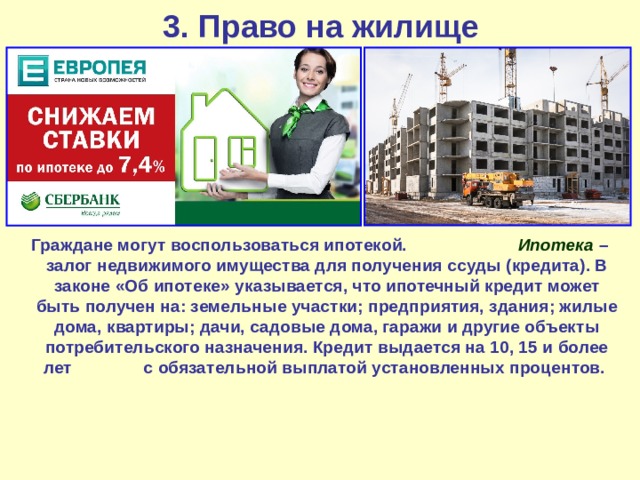 3. Право на жилище  Граждане могут воспользоваться ипотекой. Ипотека – залог недвижимого имущества для получения ссуды (кредита). В законе «Об ипотеке» указывается, что ипотечный кредит может быть получен на: земельные участки; предприятия, здания; жилые дома, квартиры; дачи, садовые дома, гаражи и другие объекты потребительского назначения. Кредит выдается на 10, 15 и более лет с обязательной выплатой установленных процентов. 