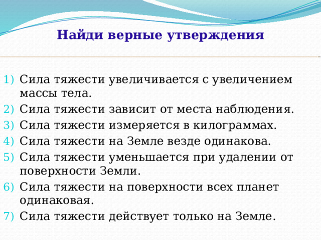 Найди верные утверждения Сила тяжести увеличивается с увеличением массы тела. Сила тяжести зависит от места наблюдения. Сила тяжести измеряется в килограммах. Сила тяжести на Земле везде одинакова. Сила тяжести уменьшается при удалении от поверхности Земли. Сила тяжести на поверхности всех планет одинаковая. Сила тяжести действует только на Земле. 