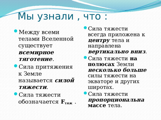 Мы узнали , что : Сила тяжести всегда приложена к центру тела и направлена вертикально вниз . Сила тяжести на полюсах Земли несколько больше силы тяжести на экваторе и других широтах. Сила тяжести пропорциональна массе тела. Между всеми телами Вселенной существует всемирное тяготение . Сила притяжения к Земле называется силой тяжести . Сила тяжести обозначается F тяж  . 