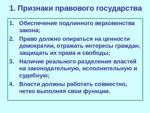 1. Признаки правового государства Обеспечение подлинного верховенства закона; Право должно опираться на ценности демократии, отражать интересы граждан, защищать их права и свободы; Наличие реального разделения властей на законодательную, исполнительную и судебную; Власти должны работать совместно, четко выполняя свои функции. 