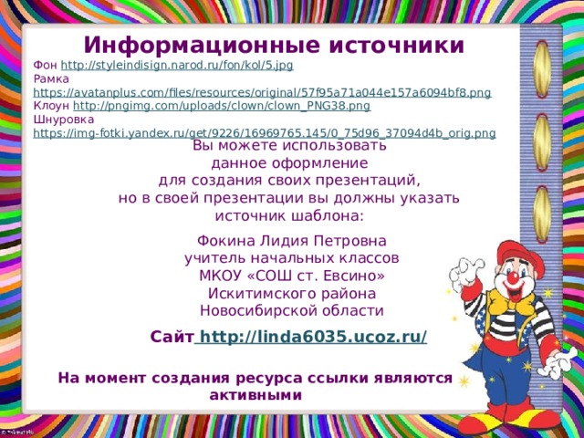 Информационные источники Фон http://styleindisign.narod.ru/fon/kol/5.jpg Рамка https://avatanplus.com/files/resources/original/57f95a71a044e157a6094bf8.png Клоун http://pngimg.com/uploads/clown/clown_PNG38.png Шнуровка https://img-fotki.yandex.ru/get/9226/16969765.145/0_75d96_37094d4b_orig.png  Вы можете использовать данное оформление для создания своих презентаций, но в своей презентации вы должны указать источник шаблона: Фокина Лидия Петровна учитель начальных классов МКОУ «СОШ ст. Евсино» Искитимского района Новосибирской области Сайт http://linda6035.ucoz.ru/  На момент создания ресурса ссылки являются активными