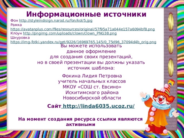 Информационные источники Фон http://styleindisign.narod.ru/fon/kol/5.jpg Рамка https://avatanplus.com/files/resources/original/57f95a71a044e157a6094bf8.png Клоун http://pngimg.com/uploads/clown/clown_PNG38.png Шнуровка https://img-fotki.yandex.ru/get/9226/16969765.145/0_75d96_37094d4b_orig.png  Вы можете использовать данное оформление для создания своих презентаций, но в своей презентации вы должны указать источник шаблона: Фокина Лидия Петровна учитель начальных классов МКОУ «СОШ ст. Евсино» Искитимского района Новосибирской области Сайт http://linda6035.ucoz.ru/  На момент создания ресурса ссылки являются активными