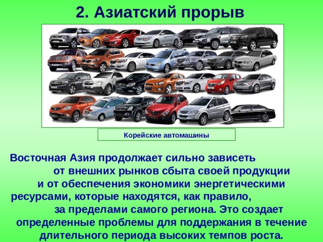 2. Азиатский прорыв Корейские автомашины Восточная Азия продолжает сильно зависеть от внешних рынков сбыта своей продукции и от обеспечения экономики энергетическими ресурсами, которые находятся, как правило, за пределами самого региона. Это создает определенные проблемы для поддержания в течение длительного периода высоких темпов роста. 