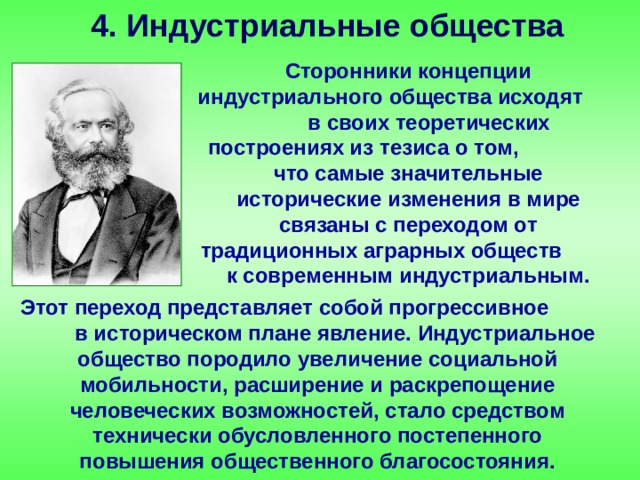 4. Индустриальные общества Сторонники концепции индустриального общества исходят в своих теоретических построениях из тезиса о том, что самые значительные исторические изменения в мире связаны с переходом от традиционных аграрных обществ к современным индустриальным. Этот переход представляет собой прогрессивное в историческом плане явление. Индустриальное общество породило увеличение социальной мобильности, расширение и раскрепощение человеческих возможностей, стало средством технически обусловленного постепенного повышения общественного благосостояния. 