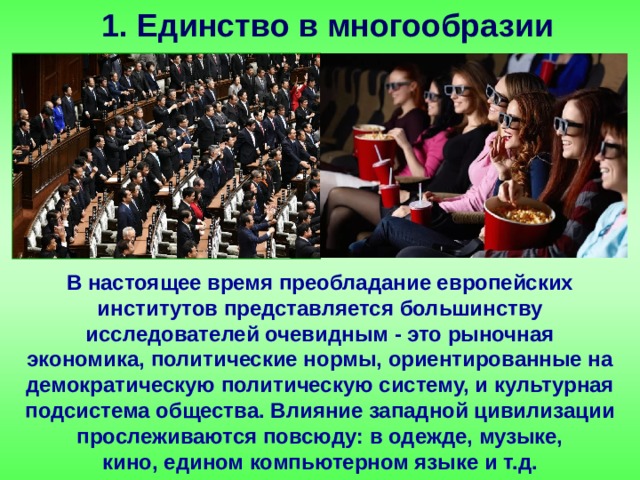 1. Единство в многообразии В настоящее время преобладание европейских институтов представляется большинству исследователей очевидным - это рыночная экономика, политические нормы, ориентированные на демократическую политическую систему, и культурная подсистема общества. Влияние западной цивилизации прослеживаются повсюду: в одежде, музыке, кино, едином компьютерном языке и т.д. 