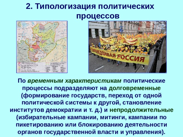 2. Типологизация политических процессов По временным характеристикам политические процессы подразделяют на долговременные (формирование государств, переход от одной политической системы к другой, становление институтов демократии и т. д.) и непродолжительные (избирательные кампании, митинги, кампании по пикетированию или блокированию деятельности органов государственной власти и управления). 