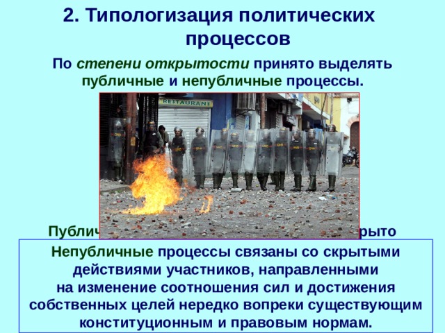 2. Типологизация политических процессов По степени открытости принято выделять публичные и непубличные процессы. Публичные проявляются совершенно открыто (например, в рамках демократического избирательного процесса интересы участников четко формулируются и прокламируются в программах партий и движений, выявляются в ходе голосования на выборах). Непубличные процессы связаны со скрытыми действиями участников, направленными на изменение соотношения сил и достижения собственных целей нередко вопреки существующим конституционным и правовым нормам. 