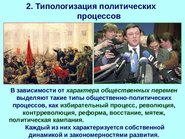 2. Типологизация политических процессов В зависимости от характера общественных перемен выделяют такие типы общественно-политических процессов, как избирательный процесс , революция , контрреволюция , реформа , восстание , мятеж , политическая кампания . Каждый из них характеризуется собственной динамикой и закономерностями развития. 