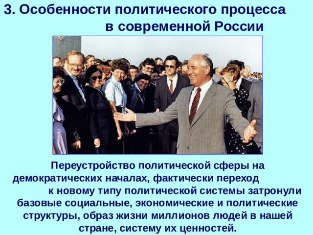 3. Особенности политического процесса в современной России Переустройство политической сферы на демократических началах, фактически переход к новому типу политической системы затронули базовые социальные, экономические и политические структуры, образ жизни миллионов людей в нашей стране, систему их ценностей. 