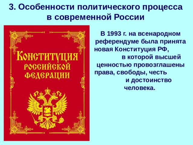 3. Особенности политического процесса в современной России В 1993 г. на всенародном референдуме была принята новая Конституция РФ, в которой высшей ценностью провозглашены права, свободы, честь и достоинство человека. 