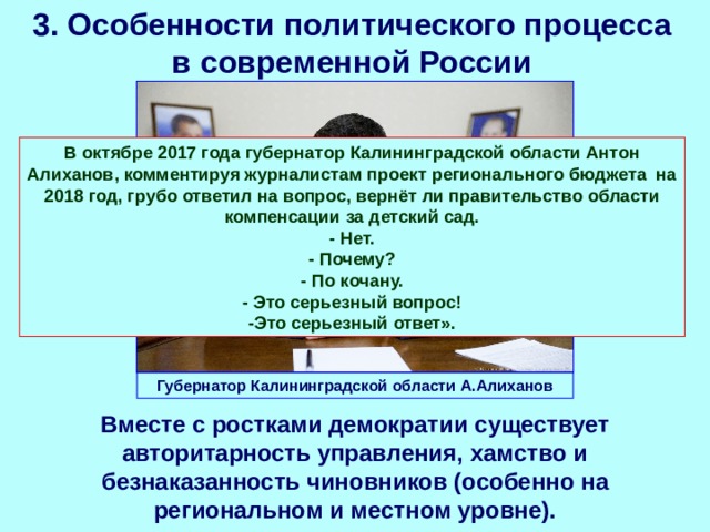 3. Особенности политического процесса в современной России В октябре 2017 года губернатор Калининградской области Антон Алиханов, комментируя журналистам проект регионального бюджета на 2018 год, грубо ответил на вопрос, вернёт ли правительство области компенсации за детский сад. - Нет. - Почему? - По кочану. - Это серьезный вопрос! -Это серьезный ответ». Губернатор Калининградской области А.Алиханов Вместе с ростками демократии существует авторитарность управления, хамство и безнаказанность чиновников (особенно на региональном и местном уровне). 