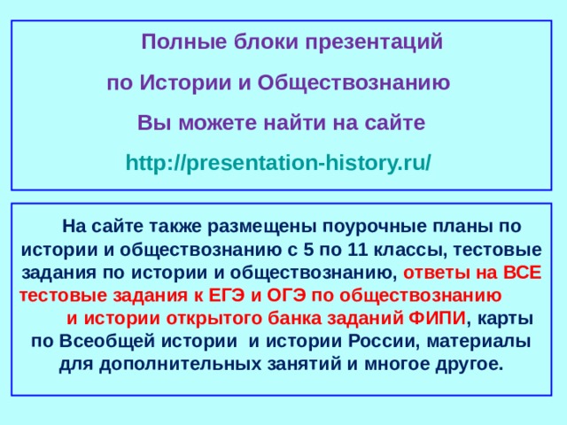  Полные блоки презентаций по Истории и Обществознанию Вы можете найти на сайте http://presentation-history.ru/   На сайте также размещены  поурочные планы по истории и обществознанию с 5 по 11 классы, тестовые задания по истории и обществознанию, ответы на ВСЕ тестовые задания к ЕГЭ и ОГЭ по обществознанию  и истории открытого банка заданий ФИПИ , карты по Всеобщей истории и истории России, материалы для дополнительных занятий и многое другое.  